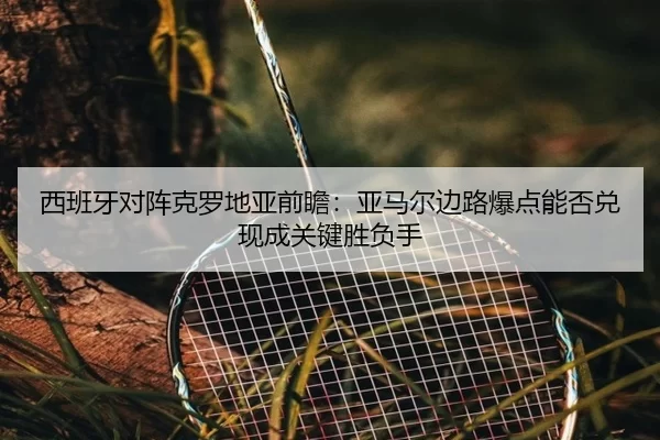 西班牙对阵克罗地亚前瞻：亚马尔边路爆点能否兑现成关键胜负手